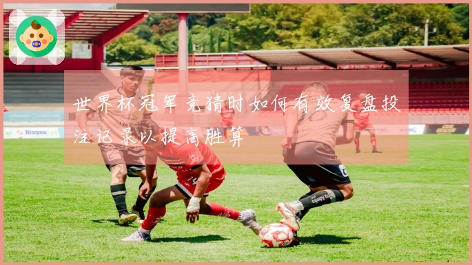 世界杯冠军竞猜时如何有效复盘投注记录以提高胜算
